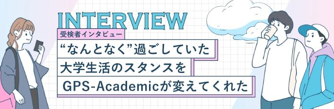 受検者インタビュー なんとなく過ごしていた大学生活のスタンスをGPSーAcademicが変えてくれた